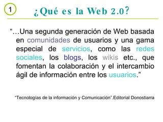 ¿Qué es la Web 2.0? 1 “… Una segunda generación de Web basada en  comunidades  de usuarios y una gama especial de  servicios , como las  redes sociales , los  blogs , los  wikis  etc., que fomentan la colaboración y el intercambio ágil de información entre los  usuarios .” “ Tecnologías de la información y Comunicación”.Editorial Donostiarra 