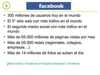 300 millones de usuarios hoy en el mundo El 5° sitio web con más tráfico en el mundo El segundo medio social con más tráfico en el mundo Más de 65.000 millones de páginas vistas por mes Más de 55.000 redes (regionales, colegios, empresas…) Más de 14 millones de fotos se suben al día  3 ¡ Bienvenido a  Facebook  en Español (España)! |  Facebook 
