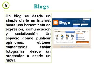 Blogs 5 Un blog es desde un simple diario en Internet hasta una herramienta de expresión, comunicación y socialización. Un espacio donde publicar opiniones, obtener comentarios, enviar fotografías desde un ordenador o desde un móvil.  