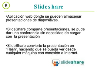 Slideshare 6 Aplicación web donde se pueden almacenar presentaciones de diapositivas.  SlideShare comparte presentaciones, se pude dar una conferencia sin necesidad de cargar con  la presentación  SlideShare convierte la presentación en 'Flash‘, haciendo que se pueda ver desde cualquier máquina con conexión a Internet. 