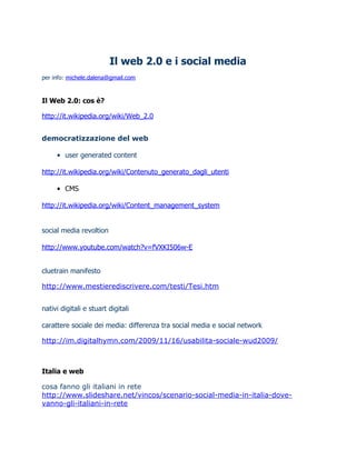 Il web 2.0 e i social media
per info: michele.dalena@gmail.com



Il Web 2.0: cos è?

http://it.wikipedia.org/wiki/Web_2.0


democratizzazione del web

     • user generated content

http://it.wikipedia.org/wiki/Contenuto_generato_dagli_utenti

     • CMS

http://it.wikipedia.org/wiki/Content_management_system


social media revoltion

http://www.youtube.com/watch?v=fVXKI506w-E


cluetrain manifesto

http://www.mestierediscrivere.com/testi/Tesi.htm


nativi digitali e stuart digitali

carattere sociale dei media: differenza tra social media e social network

http://im.digitalhymn.com/2009/11/16/usabilita-sociale-wud2009/



Italia e web

cosa fanno gli italiani in rete
http://www.slideshare.net/vincos/scenario-social-media-in-italia-dove-
vanno-gli-italiani-in-rete
 