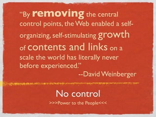 “By removing the central
control points, the Web enabled a self-
organizing, self-stimulating growth
of contents and links on a
scale the world has literally never
before experienced.”
                    --David Weinberger

            No control
          >>>Power to the People<<<
 