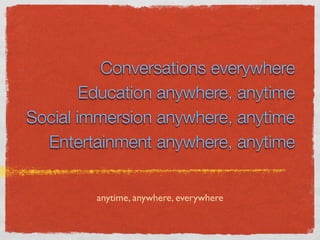 Conversations everywhere
        Education anywhere, anytime
Social immersion anywhere, anytime
  Entertainment anywhere, anytime


         anytime, anywhere, everywhere
 