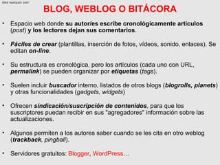 BLOG, WEBLOG O BITÁCORA <ul><li>Espacio web donde  su autor/es escribe cronológicamente artículos  ( post )  y los lectore...