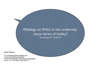 Weblogs en Wikis in het onderwijs.
                                   nieuw leren of hobby?
                                                      Studiedag HP 10/03/10




Jeroen Clemens

CV: http://jeroenclemens.blogspot.com/
edublog: http://hpblogs.nl/jeroencl 
Vakwebsite Nederlands: http://hpblogs.nl/nederlands
mobile: +31 6 48774889;  skype: jeroencl
 