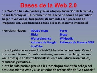 Bases de la Web 2.0 La Web 2.0 ha sido posible gracias a la popularización de Internet y de sus tecnologías  (El incremento del ancho de banda ha permitido colgar  y ver vídeos, fotografías, documentos con profusión de imágenes, etc. Esto hace unos años era técnicamente imposible) Funcionalidades: Google maps  Foros Flickr Blogs Wordreference Wikipedia Adsense de Google Software de licencia GNU YouTube La adopción de los servicios Web 2.0 ha sido inconsciente. Cuando buscamos información sobre un tema, caemos en un blog o en una wiki antes que en las tradicionales fuentes de información fiables, reputadas y estáticas. Esto ha sido posible gracias a las tecnologías que están debajo del posicionamiento Web y a los criterios de ordenación de “San Google” 
