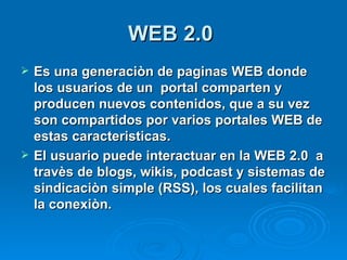 WEB 2.0   Es una generaciòn de paginas WEB donde los usuarios de un  portal comparten y producen nuevos contenidos, que a su vez son compartidos por varios portales WEB de estas caracteristicas. El usuario puede interactuar en la WEB 2.0  a travès de blogs, wikis, podcast y sistemas de sindicaciòn simple (RSS), los cuales facilitan la conexiòn.   