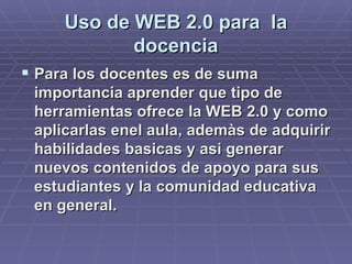 Uso de WEB 2.0 para  la docencia Para los docentes es de suma importancia aprender que tipo de herramientas ofrece la WEB 2.0 y como aplicarlas enel aula, ademàs de adquirir habilidades basicas y asi generar nuevos contenidos de apoyo para sus estudiantes y la comunidad educativa en general. 