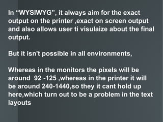 In “WYSIWYG”, it always aim for the exact output on the printer ,exact on screen output and also allows user ti visulaize about the final output. But it isn't possible in all environments, Whereas in the monitors the pixels will be around  92 -125 ,whereas in the printer it will be around 240-1440,so they it cant hold up here,which turn out to be a problem in the text layouts 