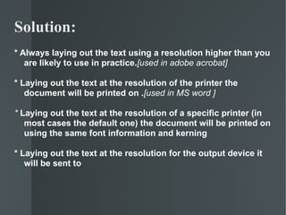 * Always laying out the text using a resolution higher than you are likely to use in practice. [used in adobe acrobat] * Laying out the text at the resolution of the printer the document will be printed on . [used in MS word ] *  Laying out the text at the resolution of a specific printer (in most cases the default one) the document will be printed on using the same font information and kerning * Laying out the text at the resolution for the output device it will be sent to Solution:  