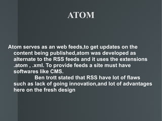 ATOM Atom serves as an web feeds,to get updates on the content being published,atom was developed as alternate to the RSS feeds and it uses the extensions .atom , .xml. To provide feeds a site must have softwares like CMS. Ben trott stated that RSS have lot of flaws such as lack of going innovation,and lot of advantages here on the fresh design 