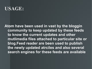 USAGE: Atom have been used in vast by the bloggin community to keep updated by these feeds to know the current updates and other mutlimedia files attached to particular site or blog.Feed reader are been used to publish the newly updated atrciles and also several search engines for these feeds are available 