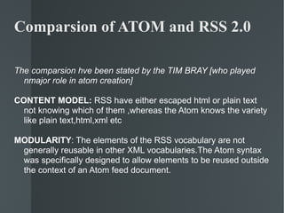 Comparsion of ATOM and RSS 2.0 The comparsion hve been stated by the TIM BRAY [who played nmajor role in atom creation] CONTENT MODEL:  RSS have either escaped html or plain text not knowing which of them ,whereas the Atom knows the variety like plain text,html,xml etc MODULARITY : The elements of the RSS vocabulary are not generally reusable in other XML vocabularies.The Atom syntax was specifically designed to allow elements to be reused outside the context of an Atom feed document. 
