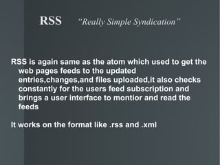 RSS  “Really Simple Syndication” RSS is again same as the atom which used to get the web pages feeds to the updated entries,changes,and files uploaded,it also checks constantly for the users feed subscription and brings a user interface to montior and read the feeds It works on the format like .rss and .xml 