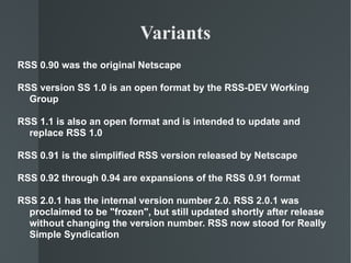 RSS 0.90 was the original Netscape  RSS version SS 1.0 is an open format by the RSS-DEV Working Group RSS 1.1 is also an open format and is intended to update and replace RSS 1.0 RSS 0.91 is the simplified RSS version released by Netscape RSS 0.92 through 0.94 are expansions of the RSS 0.91 format RSS 2.0.1 has the internal version number 2.0. RSS 2.0.1 was proclaimed to be "frozen", but still updated shortly after release without changing the version number. RSS now stood for Really Simple Syndication Variants 