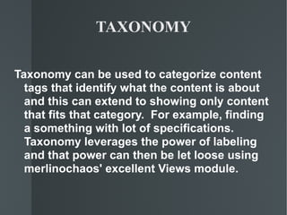 TAXONOMY Taxonomy can be used to categorize content tags that identify what the content is about  and this can extend to showing only content that fits that category.  For example, finding a something with lot of specifications.  Taxonomy leverages the power of labeling and that power can then be let loose using merlinochaos' excellent Views module. 