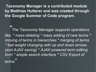 Taxonomy Manager is a contributed module by Matthias Hutterer and was created through the Google Summer of Code program.   “ The Taxonomy Manager supports operations like: * mass deleting * mass adding of new terms * moving of terms in hierarchies * merging of terms * fast weight changing with up and down arrows (and AJAX saving) * AJAX powered term editing form * simple search interface * CSV Export of terms ” 
