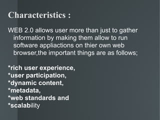 Characteristics : WEB 2.0 allows user more than just to gather information by making them allow to run software appliactions on thier own web browser,the important things are as follows; *rich user experience, *user participation,  *dynamic content,  *metadata,  *web standards and  *scalab ility 