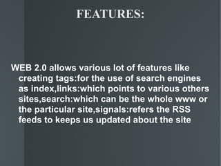 FEATURES: WEB 2.0 allows various lot of features like creating tags:for the use of search engines as index,links:which points to various others sites,search:which can be the whole www or the particular site,signals:refers the RSS feeds to keeps us updated about the site 