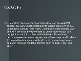 USAGE: The important client server applications that use this web 2.0 concept are AJAX,adobe flash palyer ,adobe flex etc.Web 1.0. Languages such as PHP, Ruby, ColdFusion, Perl, Python, JSP and ASP are used by developers to dynamically output data using information from files and databases.Since sharing becomes essential in among web sites these days, and to share its data with other sites, a web site must be able to generate output in machine-readable formats such as XML, RSS, and JSON 