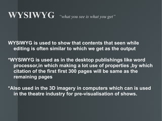 WYSIWYG  “what you see is what you get” WYSIWYG is used to show that contents that seen while editing is often similar to which we get as the output *WYSIWYG is used as in the desktop publishings like word processor,in which making a lot use of properties ,by which citation of the first first 300 pages will be same as the remaining pages *Also used in the 3D imagery in computers which can is used in the theatre industry for pre-visualisation of shows. 