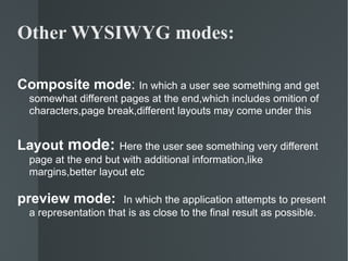 Other WYSIWYG modes: Composite mode :  In which a user see something and get somewhat different pages at the end,which includes omition of characters,page break,different layouts may come under this Layout  mode:  Here the user see something very different page at the end but with additional information,like margins,better layout etc preview mode:  In which the application attempts to present a representation that is as close to the final result as possible. 