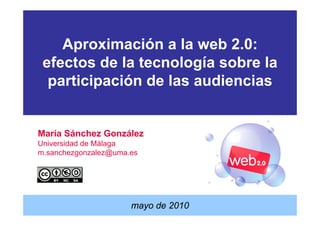 Aproximación a la web 2.0:
 efectos de la tecnología sobre la
  participación de las audiencias


María Sánchez González
Universidad de Málaga
m.sanchezgonzalez@uma.es




                      mayo de 2010
 