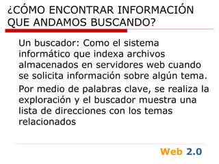 Web 2.0
¿CÓMO ENCONTRAR INFORMACIÓN
QUE ANDAMOS BUSCANDO?
Un buscador: Como el sistema
informático que indexa archivos
almacenados en servidores web cuando
se solicita información sobre algún tema.
Por medio de palabras clave, se realiza la
exploración y el buscador muestra una
lista de direcciones con los temas
relacionados
 