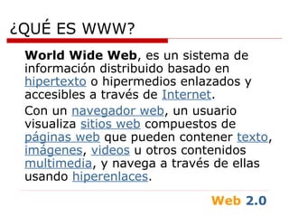 Web 2.0
¿QUÉ ES WWW?
World Wide Web, es un sistema de
información distribuido basado en
hipertexto o hipermedios enlazados y
accesibles a través de Internet.
Con un navegador web, un usuario
visualiza sitios web compuestos de
páginas web que pueden contener texto,
imágenes, videos u otros contenidos
multimedia, y navega a través de ellas
usando hiperenlaces.
 