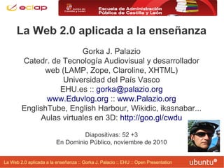La Web 2.0 aplicada a la enseñanza :: Gorka J. Palacio :: EHU :: Open Presentation
La Web 2.0 aplicada a la enseñanza
Gorka J. Palazio
Catedr. de Tecnología Audiovisual y desarrollador
web (LAMP, Zope, Claroline, XHTML)
Universidad del País Vasco
EHU.es :: gorka@palazio.org
www.Eduvlog.org :: www.Palazio.org
EnglishTube, English Harbour, Wikidic, ikasnabar...
Aulas virtuales en 3D: http://goo.gl/cwdu
Diapositivas: 52 +3
En Dominio Público, noviembre de 2010
 