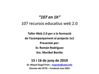 “107 en 1h”
107 recursos educatius web 2.0
Taller Web 2.0 per a la formació
de l’acompanyament al projecte 1x1
Presentat per:
Sr. Román Rodríguez
Sra. Maribel Benito
15 i 16 de juny de 2010
Dr. Miquel Àngel Prats – maprats@cetei.info
Director del CETEI – Fundació Joan XXIII
 