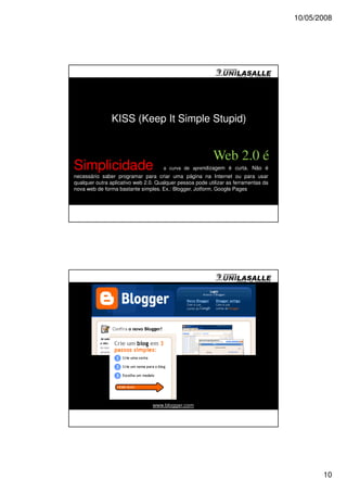 10/05/2008




               KISS (Keep It Simple Stupid)


                                                          Web 2.0 é
Simplicidade                         a curva de aprendizagem é curta. Não é
necessário saber programar para criar uma página na Internet ou para usar
qualquer outra aplicativo web 2.0. Qualquer pessoa pode utilizar as ferramentas da
nova web de forma bastante simples. Ex.: Blogger, Jotform, Google Pages




                                 www.blogger.com




                                                                                            10
 