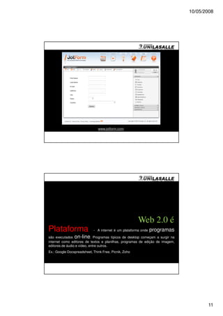 10/05/2008




                               www.jotform.com




                                                       Web 2.0 é
Plataforma                  - A internet é um plataforma onde   programas
são executados on-line. Programas típicos de desktop começam a surgir na
internet como editores de textos e planilhas, programas de edição de imagem,
editores de áudio e vídeo, entre outros.
Ex.: Google Docspreadsheet, Think Free, Picnik, Zoho




                                                                                      11
 