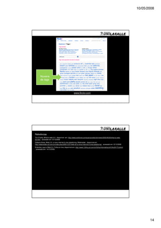 10/05/2008




       Nuvens
       de tags



                                                     www.flirckr.com




Referências
Tim O’reilly. What is web 2.0 , disponível em http://www.oreillynet.com/pub/a/oreilly/tim/news/2005/09/30/what-is-web-
20.html acessado em 12/12/2006
Gilberto Alves, Web 2.0: a nova internet é uma plataforma, Webinsider , disponível em
http://webinsider.uol.com.br/index.php/2005/12/07/web-20-a-nova-internet-e-uma-plataforma/ , acessado em 12/12/2006
Entenda o que e Web 2.0, Folha on-line, disponível em: http://www1.folha.uol.com.br/folha/informatica/ult124u20173.shtml
, acessado em 14/12/2006




                                                                                                                                  14
 