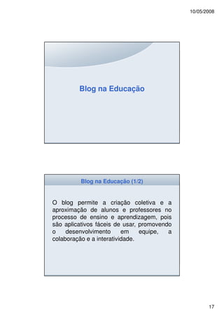 10/05/2008




         Blog na Educação




          Blog na Educação (1/2)


O blog permite a criação coletiva e a
aproximação de alunos e professores no
processo de ensino e aprendizagem, pois
são aplicativos fáceis de usar, promovendo
o    desenvolvimento      em    equipe,  a
colaboração e a interatividade.




                                                    17
 