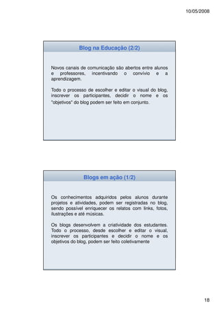 10/05/2008




            Blog na Educação (2/2)


Novos canais de comunicação são abertos entre alunos
e professores, incentivando o convívio e a
aprendizagem.

Todo o processo de escolher e editar o visual do blog,
inscrever os participantes, decidir o nome e os
"objetivos" do blog podem ser feito em conjunto.




              Blogs em ação (1/2)


Os conhecimentos adquiridos pelos alunos durante
projetos e atividades, podem ser registradas no blog,
sendo possível enriquecer os relatos com links, fotos,
ilustrações e até músicas.

Os blogs desenvolvem a criatividade dos estudantes.
Todo o processo, desde escolher e editar o visual,
inscrever os participantes e decidir o nome e os
objetivos do blog, podem ser feito coletivamente.




                                                                18
 