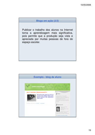 10/05/2008




           Blogs em ação (2/2)


Publicar o trabalho dos alunos na Internet
torna a aprendizagem mais significativa,
pois permite que a produção seja vista e
apreciada por muitas pessoas de fora do
espaço escolar.




         Exemplo - blog de aluno




                                                    19
 