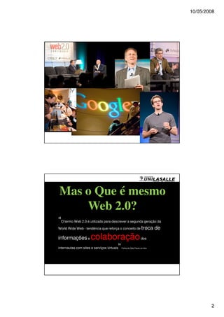10/05/2008




Créditos James Duncan Davidson/O'Reilly Media, Inc.




          Mas o Que é mesmo
              Web 2.0?
        “O termo Web 2.0 é utilizado para descrever a segunda geração da
        World Wide Web - tendência que reforça o conceito de troca                     de
        informações e                        colaboração                      dos

        internautas com sites e serviços virtuais     ”   Folha de São Paulo on-line




                                                                                                    2
 