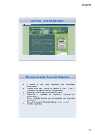 10/05/2008




     Exemplo - blog de professor




Motivos para usar blogs na educação


A Internet é uma ótima ferramenta para compartilhar
conhecimento.
Escrever sobre algo, implica em reflexão e crítica, o que é
fundamental no processo de ensino-aprendizagem.
Desenvolver a habilidade de gerenciar informação.
Desenvolver a habilidade de transformar informação em
conhecimento.
Evitar o retrabalho docente. Uma vez publicado você só precisa
aperfeiçoar!!!
Desenvolver o espírito de colaboração(aprender a conviver)
Aprender a aprender.




                                                                        20
 