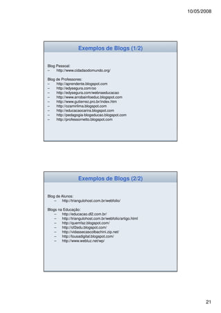 10/05/2008




                   Exemplos de Blogs (1/2)


Blog Pessoal:
–    http://www.cidadaodomundo.org/

Blog de Professores:
–    http://aprendente.blogspot.com
–    http://edysegura.com/oo
–    http://edysegura.com/webnaeducacao
–    http://www.arrobainfoeduc.blogspot.com
–    http://www.gutierrez.pro.br/index.htm
–    http://ozamirlima.blogspot.com
–    http://educacaocarira.blogspot.com
–    http://pedagogia-blogeducao.blogspot.com
–    http://professornetto.blogspot.com




                   Exemplos de Blogs (2/2)


Blog de Alunos:
    –   http://triangulohost.com.br/webfolio/

Blogs na Educação:
    –   http://educacao.dl2.com.br/
    –   http://triangulohost.com.br/webfolio/artigo.html
    –   http://quemfaz.blogspot.com/
    –   http://of2edu.blogspot.com/
    –   http://vidassecascolbachini.zip.net/
    –   http://lousadigital.blogspot.com/
    –   http://www.webluz.net/wp/




                                                                  21
 