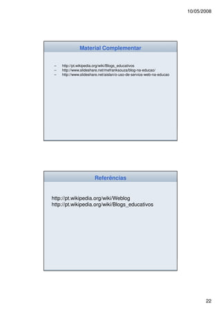 10/05/2008




               Material Complementar


 –   http://pt.wikipedia.org/wiki/Blogs_educativos
 –   http://www.slideshare.net/mefranksouza/blog-na-educao/
 –   http://www.slideshare.net/aislan/o-uso-de-servios-web-na-educao/




                        Referências


http://pt.wikipedia.org/wiki/Weblog
http://pt.wikipedia.org/wiki/Blogs_educativos




                                                                               22
 