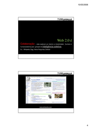 10/05/2008




                                                     Web 2.0 é
Colaboração           - sites exploram ao máximo a interatividade (humana e
humana/sistema) para geração de inteligência     coletiva.
Ex.: Wikipedia, Digg, Yahoo Perguntas, DotSub




                             www.wikipedia.com




                                                                                      4
 