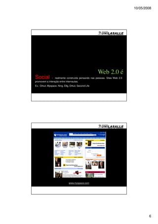 10/05/2008




                                                      Web 2.0 é
Social        - realmente construída pensando nas pessoas. Sites Web 2.0
promovem a interação entre internautas.
Ex.: Orkut, Myspace, Ning. Ellg, Orkut, Second Life




                               www.myspace.com




                                                                                   6
 