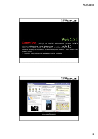 10/05/2008




                                                                   Web 2.0 é
Conteúdo                    produção de conteúdo descentralizada. Usuários           criam,
classificam,customizam e publicam conteúdos na                      web 2.0.
Internautas podem publicar conteúdos em diferentes suportes midiáticos ( textos digitais, áudio,
fotografia, vídeo).
Ex.: Wikipedia, Yahoo Podcast, Dig, Pageflakes, Youtube. Slideshare.




                                  www.pageflakes.com




                                                                                                           8
 