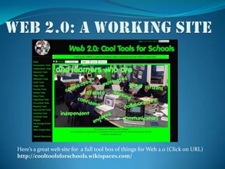 Web 2.0: a working siteHere’s a great web site for  a full tool box of things for Web 2.0 (Click on URL)http://cooltoolsforschools.wikispaces.com/