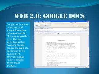 Web 2.0: Google docsGoogle.doc is  a way to work on and share information between a number of people across the web.  The real advantage is that everyone on-line can see the draft of a  document, as it’s being edited.  Everyone would know  it’s status, and to make changes.