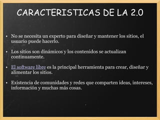 CARACTERISTICAS DE LA 2.0   No se necesita un experto para diseñar y mantener los sitios, el usuario puede hacerlo.   Los sitios son dinámicos y los contenidos se actualizan continuamente.   El software libre  es la principal herramienta para crear, diseñar y alimentar los sitios.   Existencia de comunidades y redes que comparten ideas, intereses, información y muchas más cosas.     
