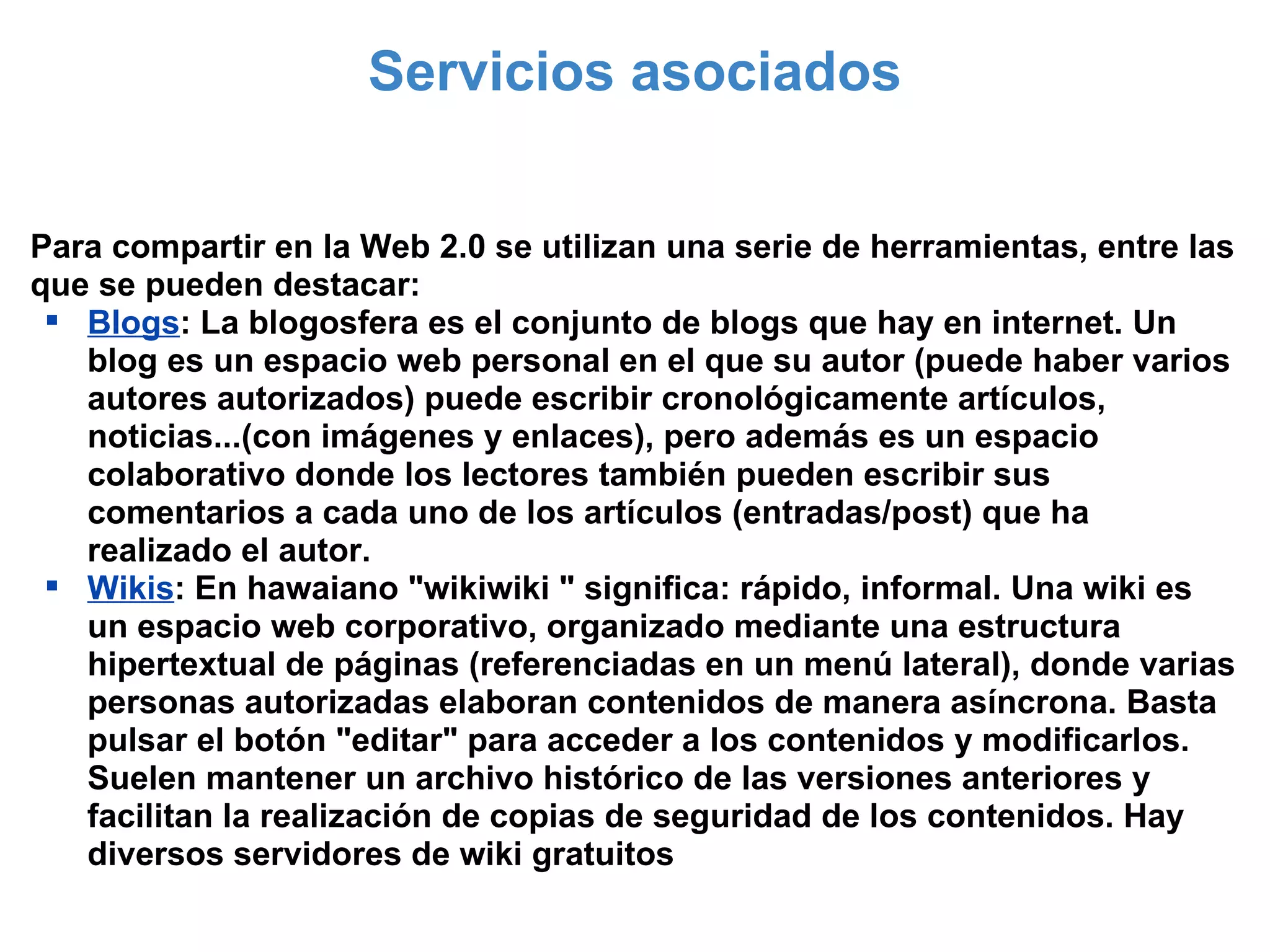 Servicios asociados Para compartir en la Web 2.0 se utilizan una serie de herramientas, entre las que se pueden destacar: Blogs : La blogosfera es el conjunto de blogs que hay en internet. Un blog es un espacio web personal en el que su autor (puede haber varios autores autorizados) puede escribir cronológicamente artículos, noticias...(con imágenes y enlaces), pero además es un espacio colaborativo donde los lectores también pueden escribir sus comentarios a cada uno de los artículos (entradas/post) que ha realizado el autor. Wikis : En hawaiano "wikiwiki " significa: rápido, informal. Una wiki es un espacio web corporativo, organizado mediante una estructura hipertextual de páginas (referenciadas en un menú lateral), donde varias personas autorizadas elaboran contenidos de manera asíncrona. Basta pulsar el botón "editar" para acceder a los contenidos y modificarlos. Suelen mantener un archivo histórico de las versiones anteriores y facilitan la realización de copias de seguridad de los contenidos. Hay diversos servidores de wiki gratuitos 