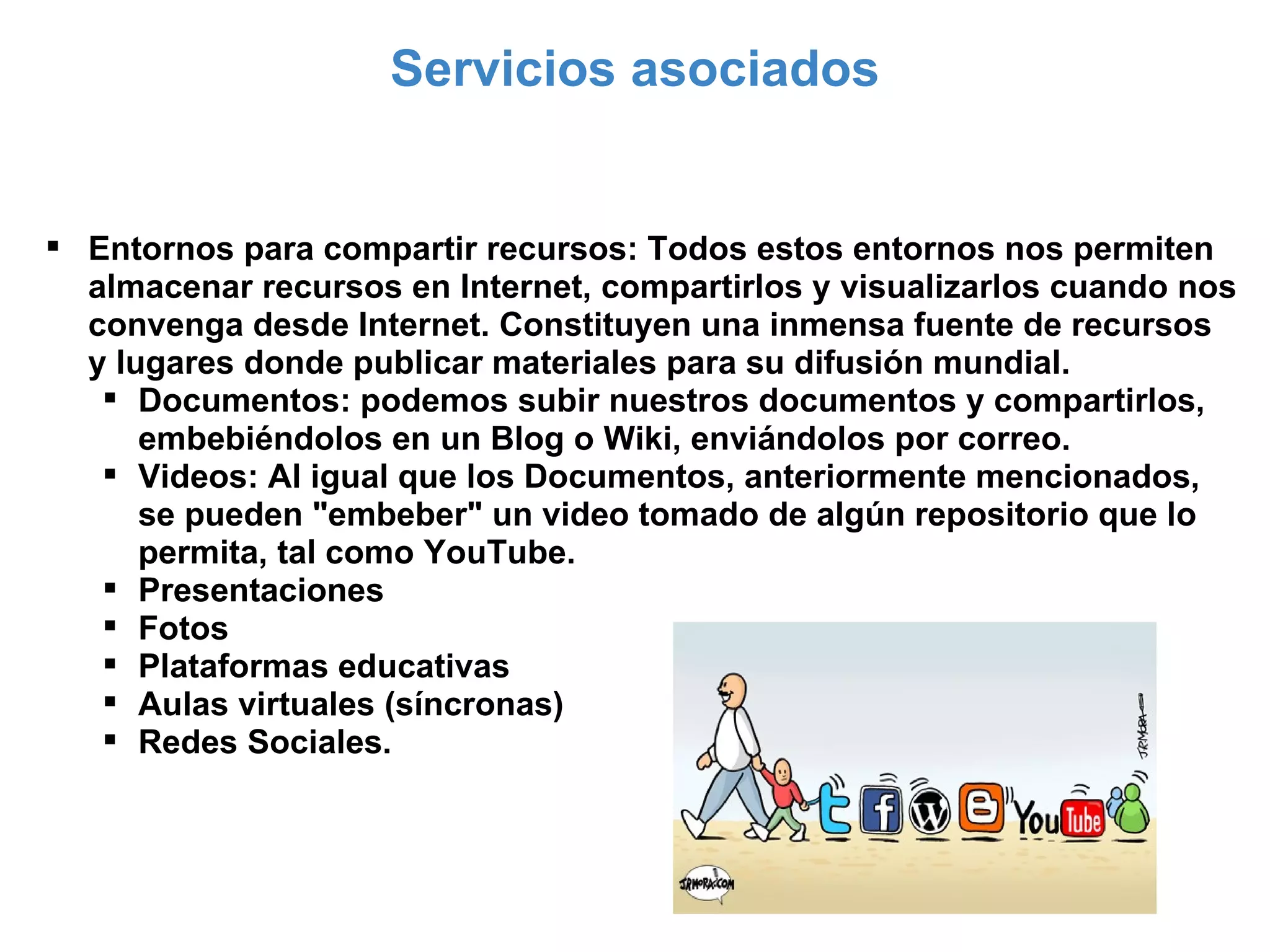 Servicios asociados Entornos para compartir recursos: Todos estos entornos nos permiten almacenar recursos en Internet, compartirlos y visualizarlos cuando nos convenga desde Internet. Constituyen una inmensa fuente de recursos y lugares donde publicar materiales para su difusión mundial. Documentos: podemos subir nuestros documentos y compartirlos, embebiéndolos en un Blog o Wiki, enviándolos por correo. Videos: Al igual que los Documentos, anteriormente mencionados, se pueden "embeber" un video tomado de algún repositorio que lo permita, tal como YouTube. Presentaciones Fotos Plataformas educativas Aulas virtuales (síncronas) Redes Sociales. 