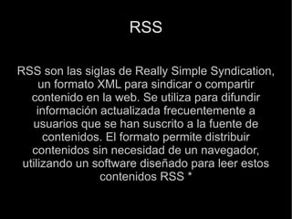RSS RSS son las siglas de Really Simple Syndication, un formato XML para sindicar o compartir contenido en la web. Se utiliza para difundir información actualizada frecuentemente a usuarios que se han suscrito a la fuente de contenidos. El formato permite distribuir contenidos sin necesidad de un navegador, utilizando un software diseñado para leer estos contenidos RSS * 